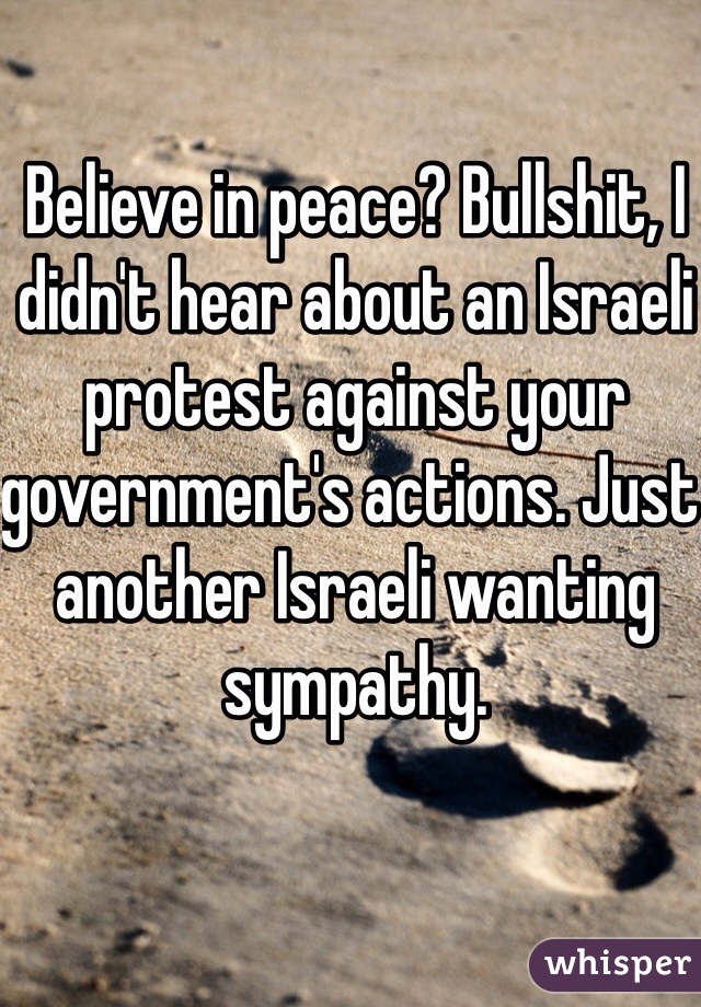 Believe in peace? Bullshit, I didn't hear about an Israeli protest against your government's actions. Just another Israeli wanting sympathy.