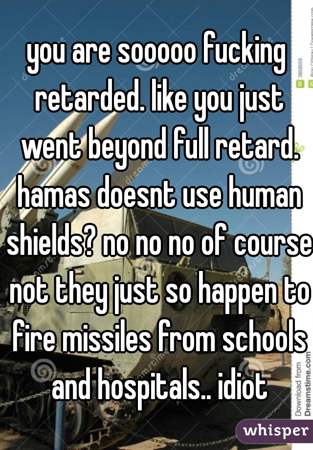 you are sooooo fucking retarded. like you just went beyond full retard. hamas doesnt use human shields? no no no of course not they just so happen to fire missiles from schools and hospitals.. idiot