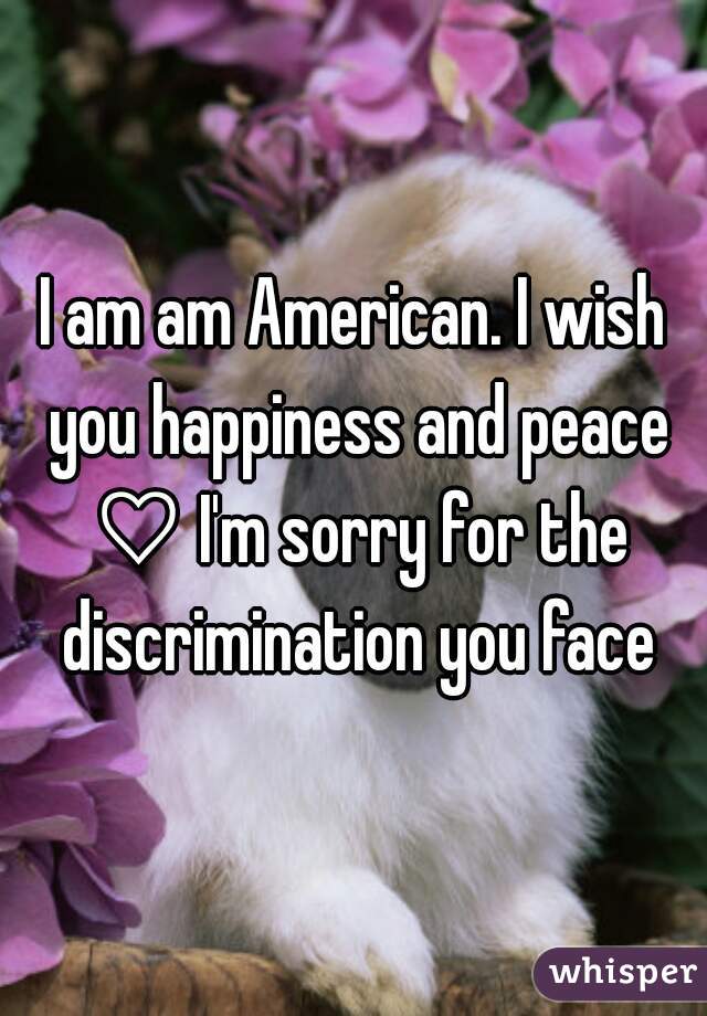 I am am American. I wish you happiness and peace ♡ I'm sorry for the discrimination you face