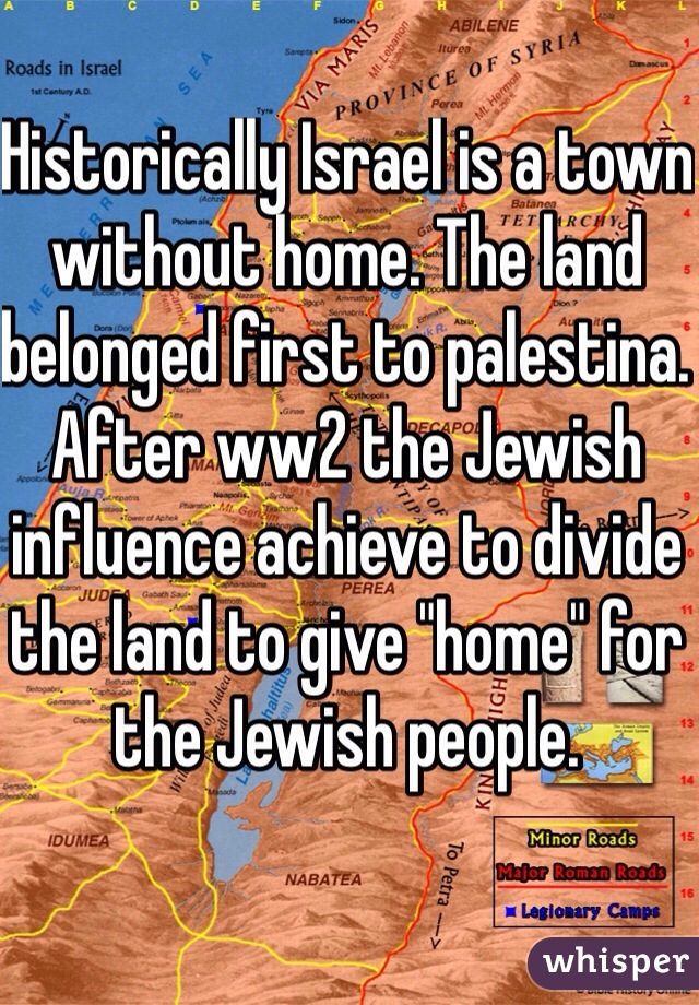 Historically Israel is a town without home. The land belonged first to palestina. After ww2 the Jewish influence achieve to divide the land to give "home" for the Jewish people.