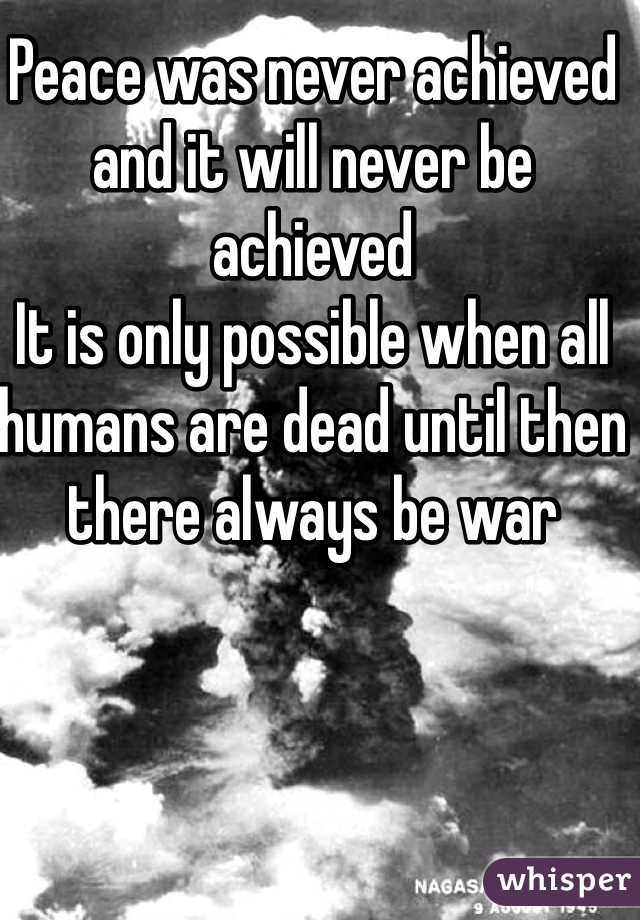 Peace was never achieved  and it will never be achieved 
It is only possible when all humans are dead until then there always be war