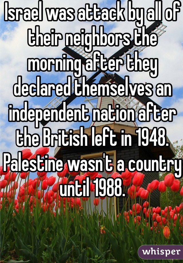 Israel was attack by all of their neighbors the morning after they declared themselves an independent nation after the British left in 1948. Palestine wasn't a country until 1988.