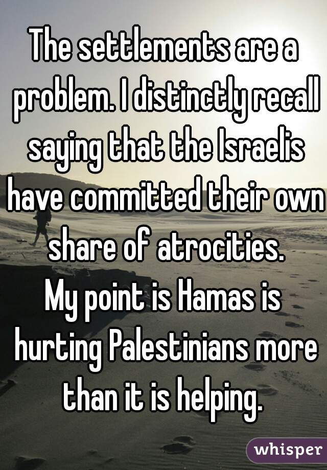 The settlements are a problem. I distinctly recall saying that the Israelis have committed their own share of atrocities.

My point is Hamas is hurting Palestinians more than it is helping. 