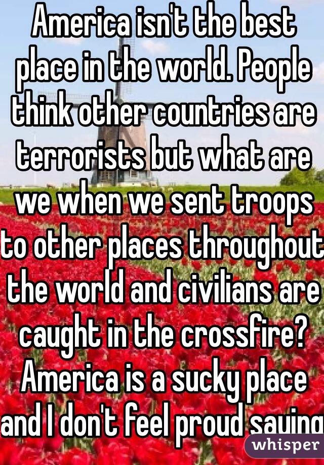 America isn't the best place in the world. People think other countries are terrorists but what are we when we sent troops to other places throughout the world and civilians are caught in the crossfire? America is a sucky place and I don't feel proud saying I'm from America. It's not surprising why everyone hates Americans. 