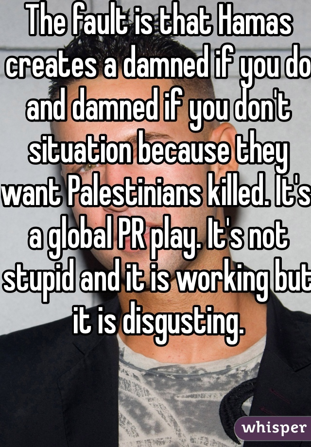 The fault is that Hamas creates a damned if you do and damned if you don't situation because they want Palestinians killed. It's a global PR play. It's not stupid and it is working but it is disgusting.