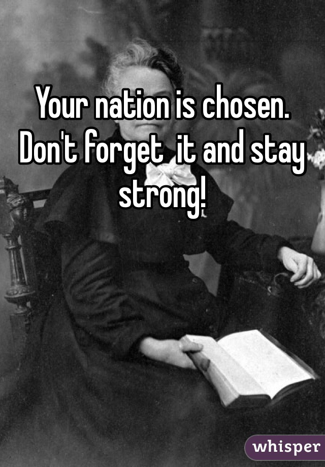 Your nation is chosen. Don't forget  it and stay strong!