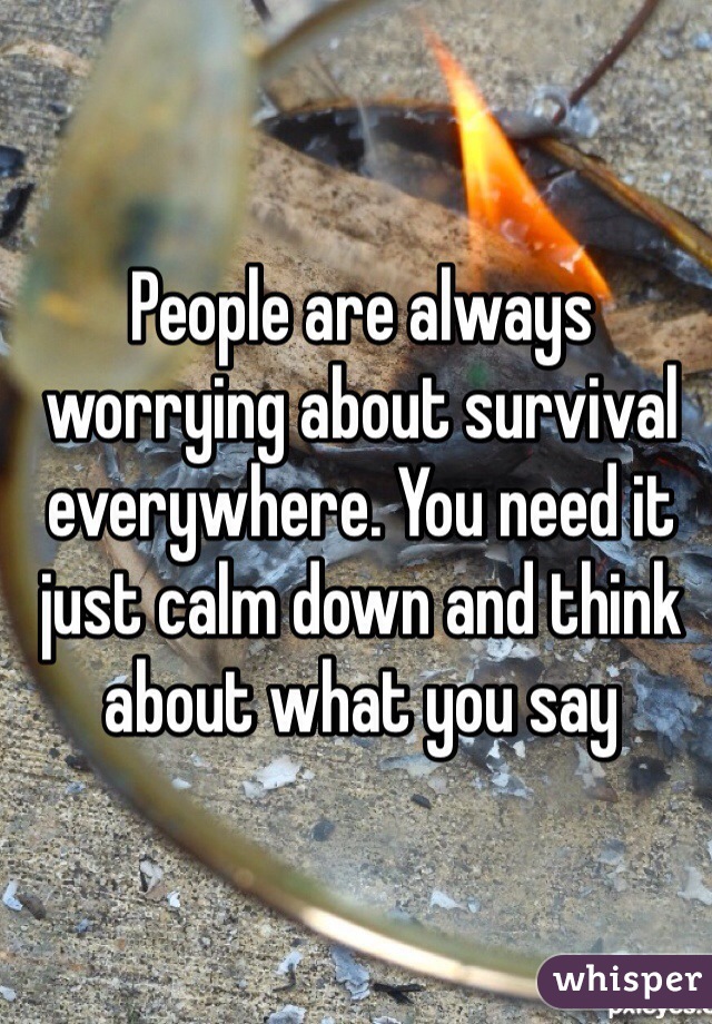 People are always worrying about survival everywhere. You need it just calm down and think about what you say