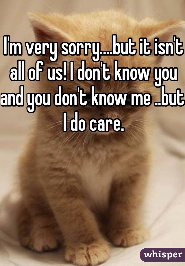 I'm very sorry....but it isn't all of us! I don't know you and you don't know me ..but I do care.