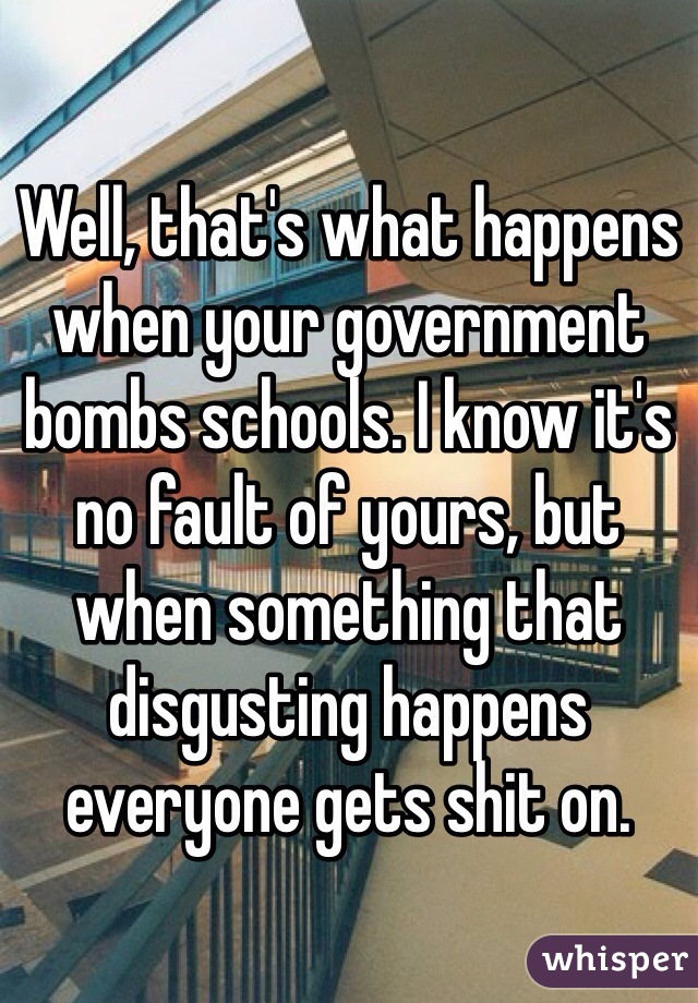 Well, that's what happens when your government bombs schools. I know it's no fault of yours, but when something that disgusting happens everyone gets shit on. 