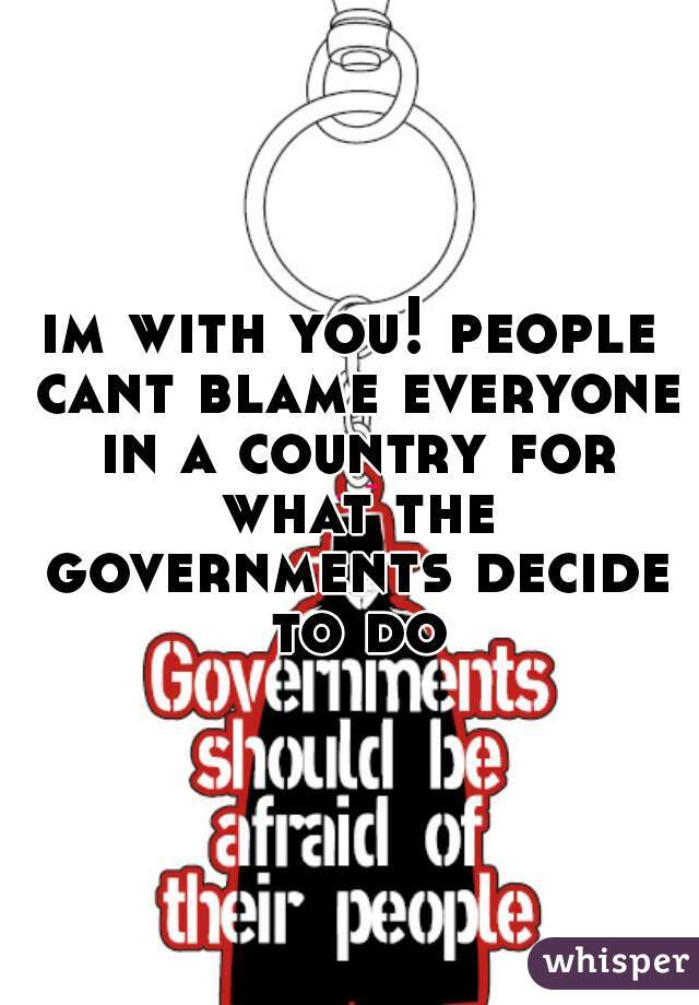 im with you! people cant blame everyone in a country for what the governments decide to do