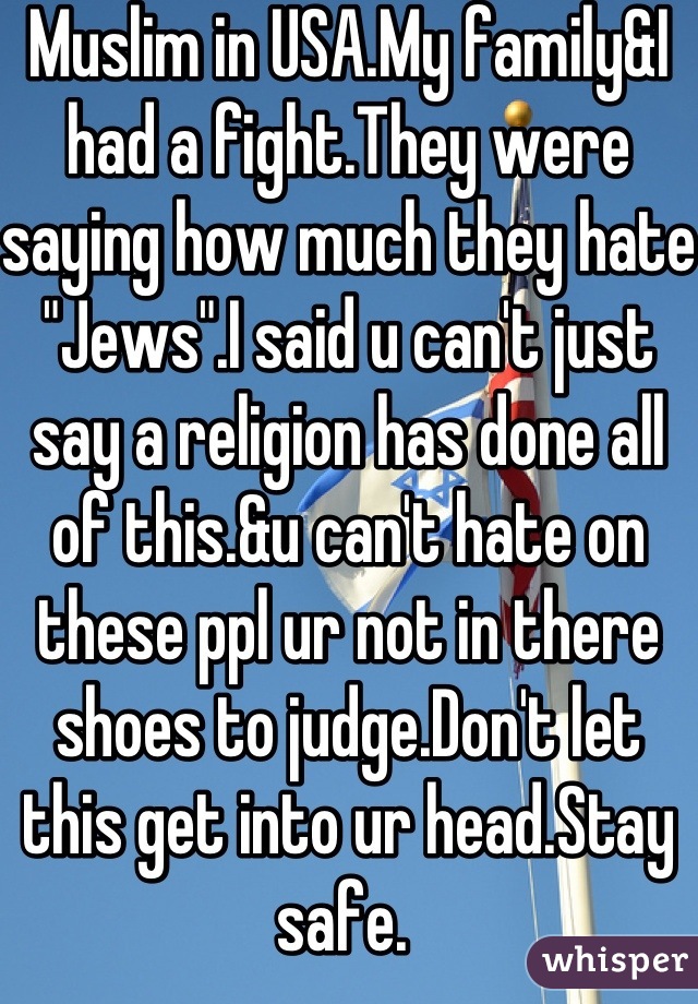 Muslim in USA.My family&I had a fight.They were saying how much they hate "Jews".I said u can't just say a religion has done all of this.&u can't hate on these ppl ur not in there shoes to judge.Don't let this get into ur head.Stay safe. 