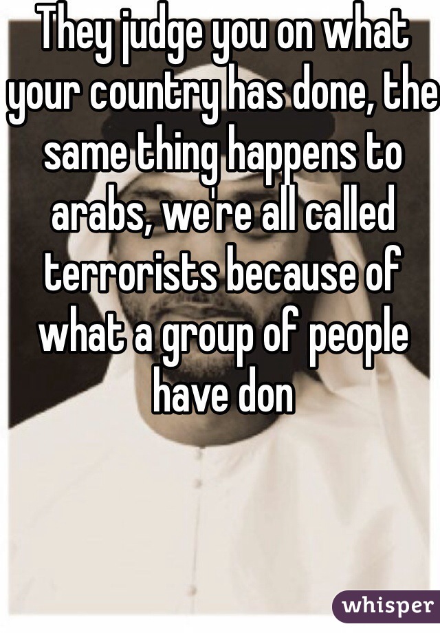 They judge you on what your country has done, the same thing happens to arabs, we're all called terrorists because of what a group of people have don 