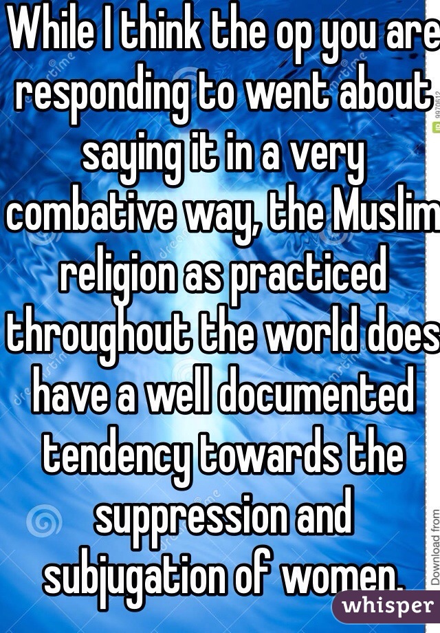 While I think the op you are responding to went about saying it in a very combative way, the Muslim religion as practiced throughout the world does have a well documented tendency towards the suppression and subjugation of women. 