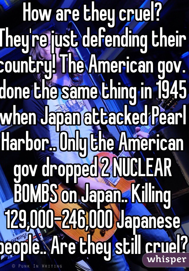 How are they cruel? They're just defending their country! The American gov. done the same thing in 1945 when Japan attacked Pearl Harbor.. Only the American gov dropped 2 NUCLEAR BOMBS on Japan.. Killing 129,000-246,000 Japanese people.. Are they still cruel?