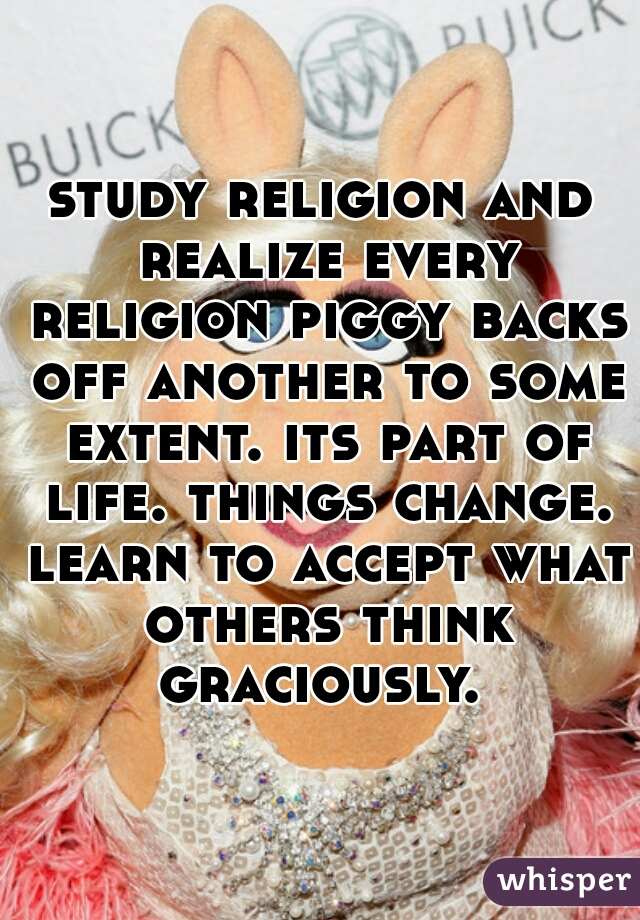 study religion and realize every religion piggy backs off another to some extent. its part of life. things change. learn to accept what others think graciously. 