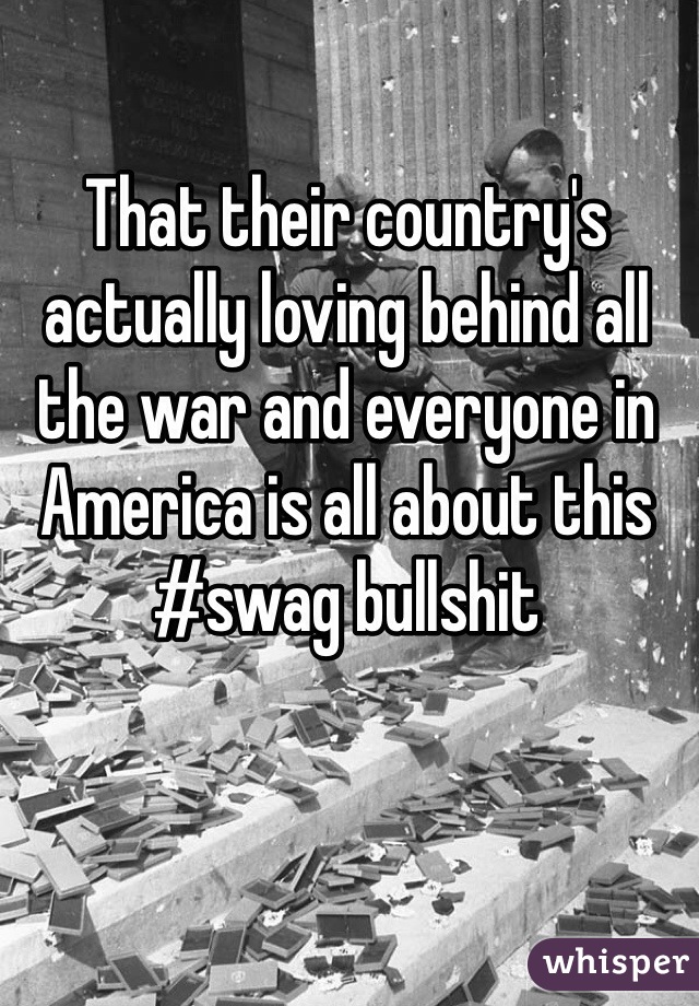 That their country's actually loving behind all the war and everyone in America is all about this #swag bullshit