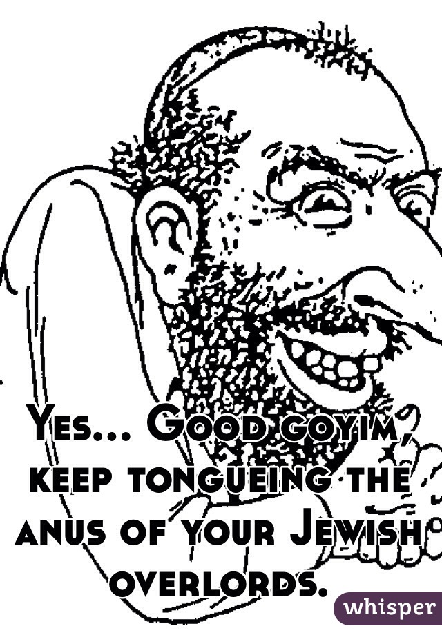 Yes... Good goyim, keep tongueing the anus of your Jewish overlords. 