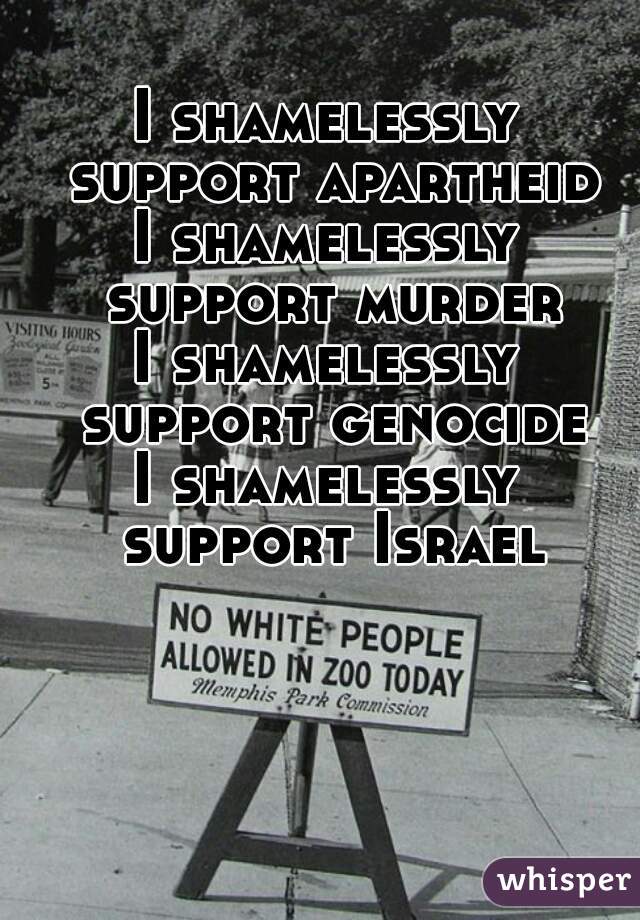 I shamelessly support apartheid
I shamelessly support murder
I shamelessly support genocide
I shamelessly support Israel