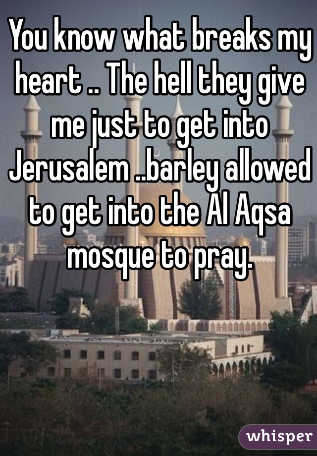 You know what breaks my heart .. The hell they give me just to get into Jerusalem ..barley allowed to get into the Al Aqsa mosque to pray.