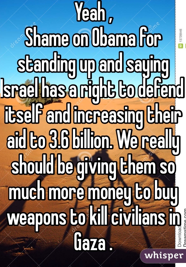 Yeah , 
Shame on Obama for standing up and saying Israel has a right to defend itself and increasing their aid to 3.6 billion. We really should be giving them so much more money to buy weapons to kill civilians in Gaza .