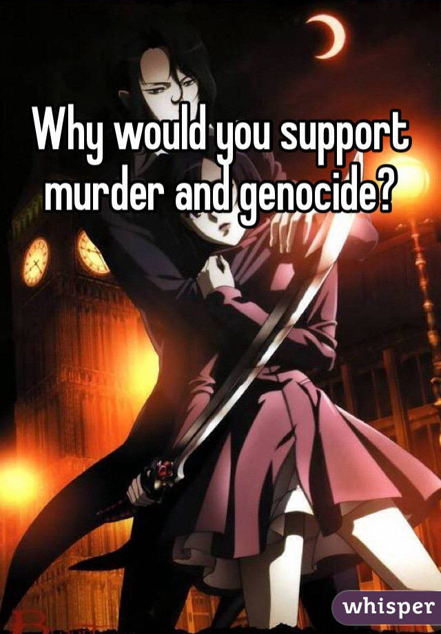 Why would you support murder and genocide?