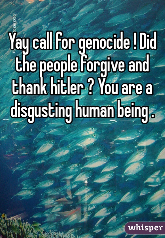 Yay call for genocide ! Did the people forgive and thank hitler ? You are a disgusting human being .