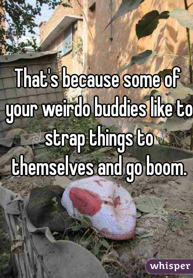 That's because some of your weirdo buddies like to strap things to themselves and go boom.