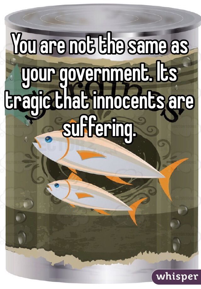 You are not the same as your government. Its tragic that innocents are suffering. 