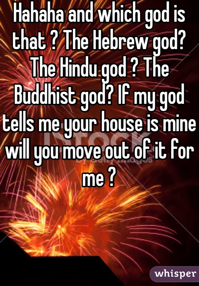 Hahaha and which god is that ? The Hebrew god? The Hindu god ? The Buddhist god? If my god tells me your house is mine will you move out of it for me ?