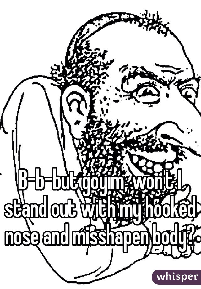 B-b-but goyim, won't I stand out with my hooked nose and misshapen body?