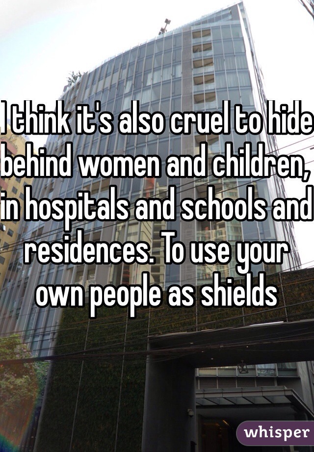 I think it's also cruel to hide behind women and children, in hospitals and schools and residences. To use your own people as shields 