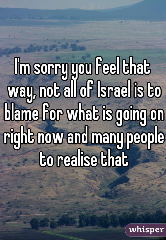 I'm sorry you feel that way, not all of Israel is to blame for what is going on right now and many people to realise that