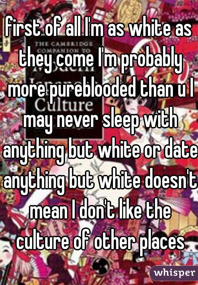 first of all I'm as white as they come I'm probably more pureblooded than u I may never sleep with anything but white or date anything but white doesn't mean I don't like the culture of other places