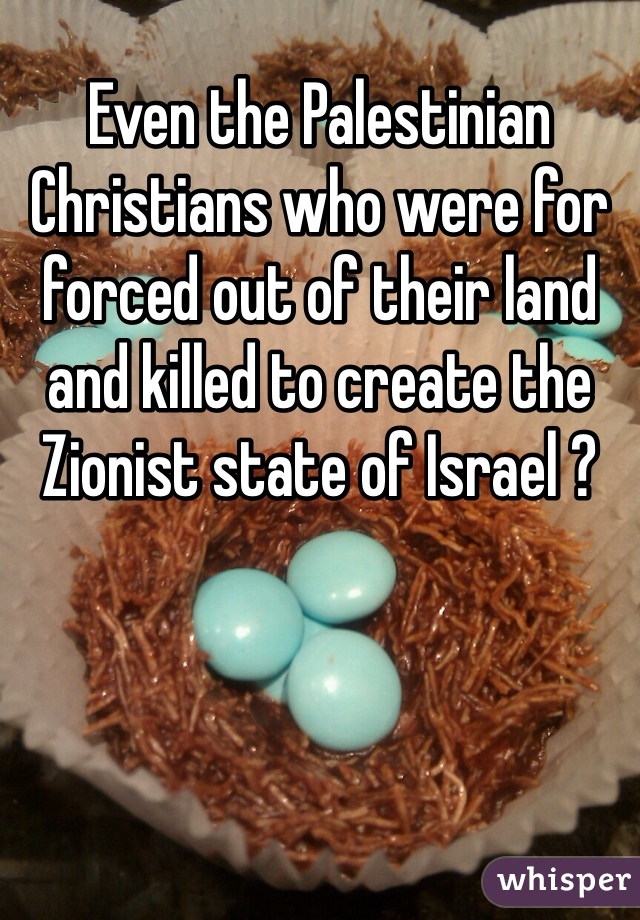 Even the Palestinian Christians who were for forced out of their land and killed to create the Zionist state of Israel ?