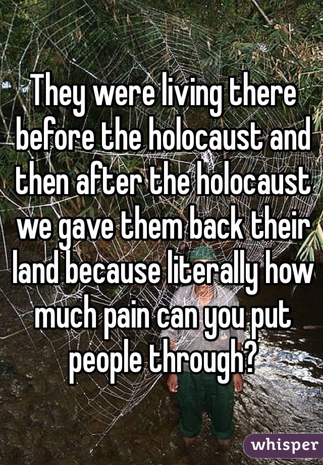 They were living there before the holocaust and then after the holocaust we gave them back their land because literally how much pain can you put people through?