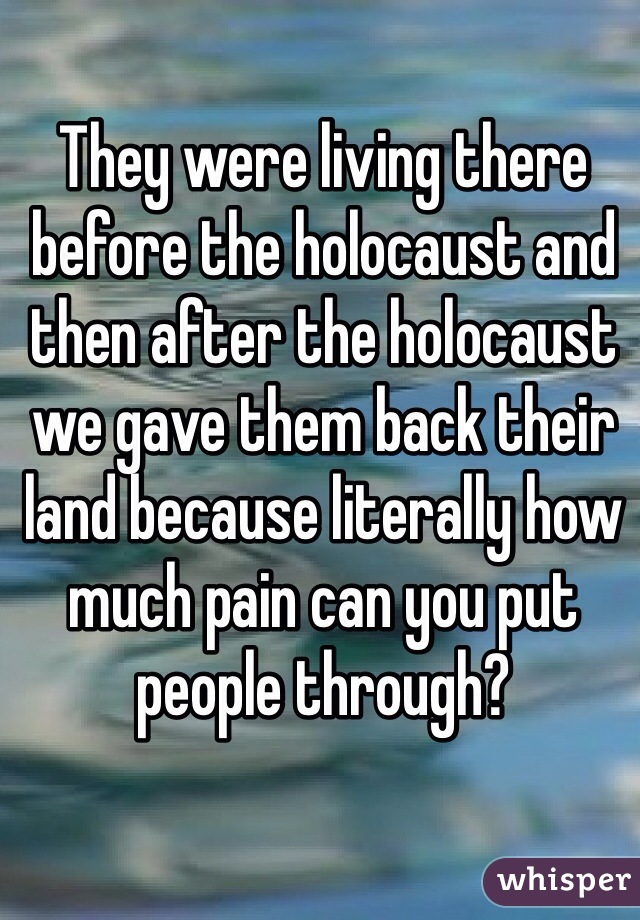 They were living there before the holocaust and then after the holocaust we gave them back their land because literally how much pain can you put people through?