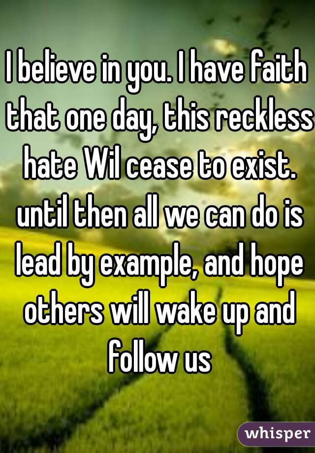 I believe in you. I have faith that one day, this reckless hate Wil cease to exist. until then all we can do is lead by example, and hope others will wake up and follow us