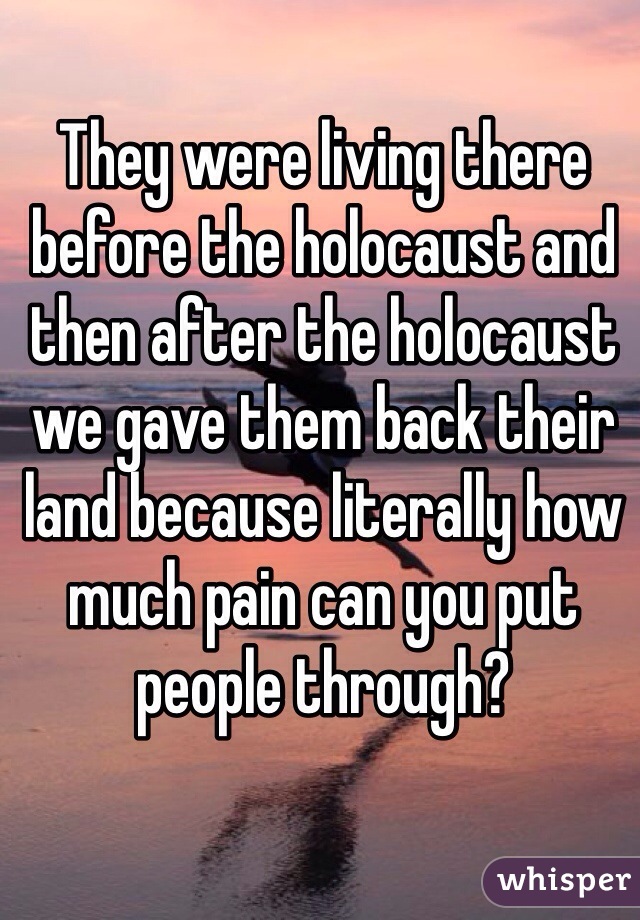 They were living there before the holocaust and then after the holocaust we gave them back their land because literally how much pain can you put people through?