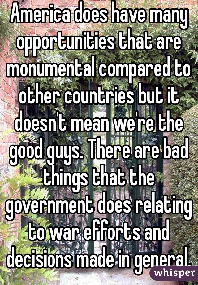 America does have many opportunities that are monumental compared to other countries but it doesn't mean we're the good guys. There are bad things that the government does relating to war efforts and decisions made in general. If America was so perfect why isn't everyone American? 