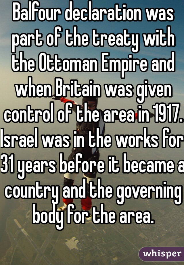 Balfour declaration was part of the treaty with the Ottoman Empire and when Britain was given control of the area in 1917. Israel was in the works for 31 years before it became a country and the governing body for the area.