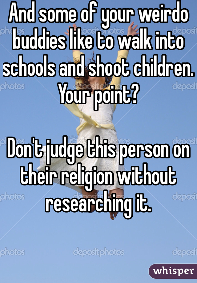 And some of your weirdo buddies like to walk into schools and shoot children. Your point?

Don't judge this person on their religion without researching it.