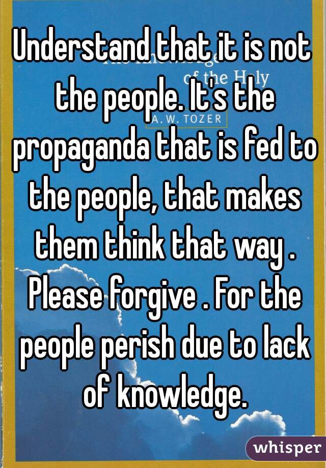 Understand that it is not the people. It's the propaganda that is fed to the people, that makes them think that way . Please forgive . For the people perish due to lack of knowledge.