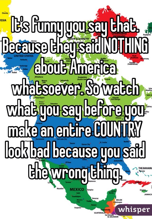 It's funny you say that. Because they said NOTHING about America whatsoever. So watch what you say before you make an entire COUNTRY look bad because you said the wrong thing. 