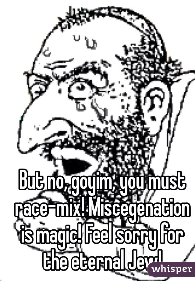 But no, goyim, you must race-mix! Miscegenation is magic! Feel sorry for the eternal Jew!