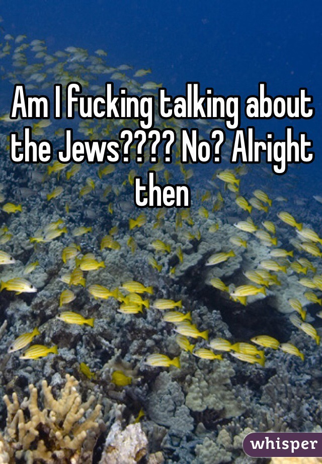 Am I fucking talking about the Jews???? No? Alright then