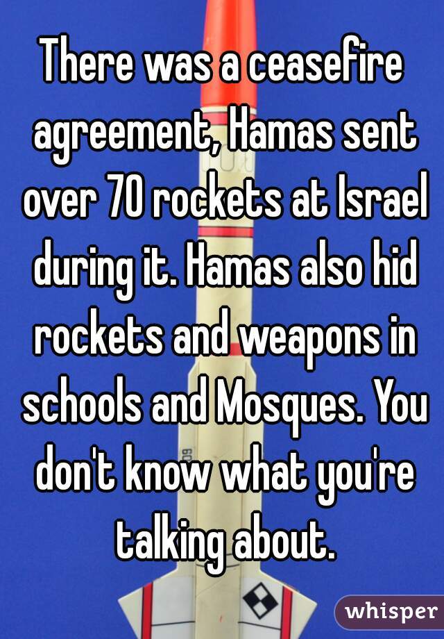 There was a ceasefire agreement, Hamas sent over 70 rockets at Israel during it. Hamas also hid rockets and weapons in schools and Mosques. You don't know what you're talking about.