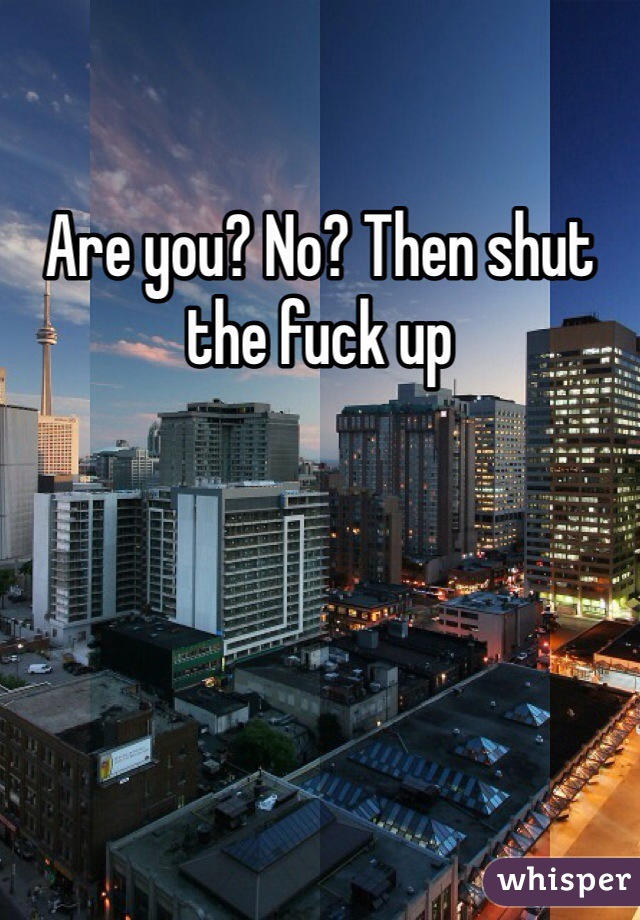 Are you? No? Then shut the fuck up