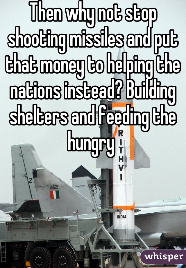 Then why not stop shooting missiles and put that money to helping the nations instead? Building shelters and feeding the hungry 