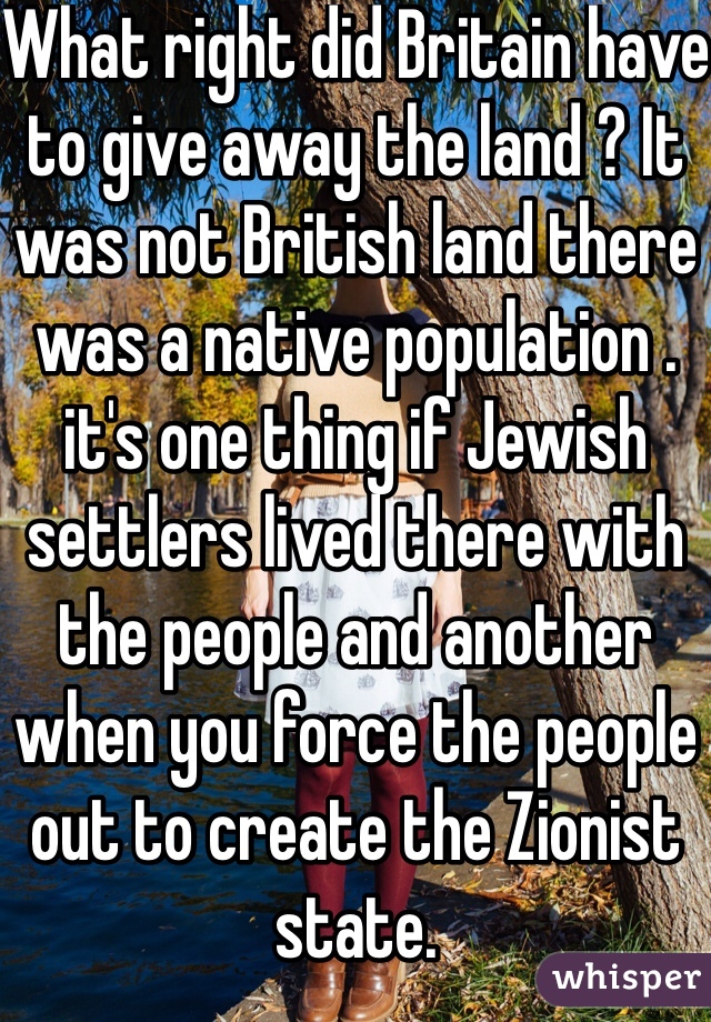 What right did Britain have to give away the land ? It was not British land there was a native population . it's one thing if Jewish settlers lived there with the people and another when you force the people out to create the Zionist state.