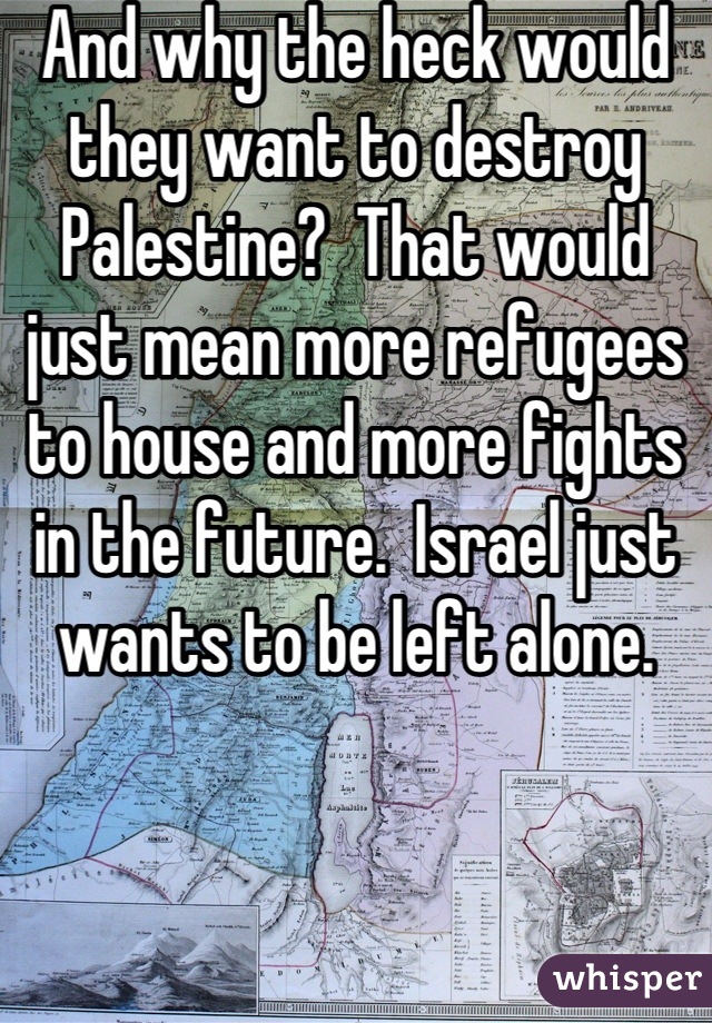 And why the heck would they want to destroy Palestine?  That would just mean more refugees to house and more fights in the future.  Israel just wants to be left alone.